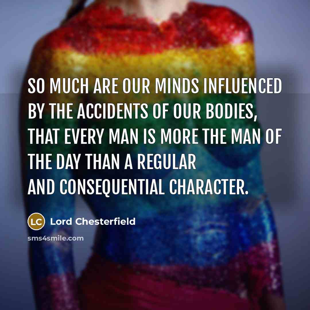 “So much are our minds influenced by the accidents of our bodies, that every man is more the man of the day than a regular and consequential character.” quote by Lord Chesterfield