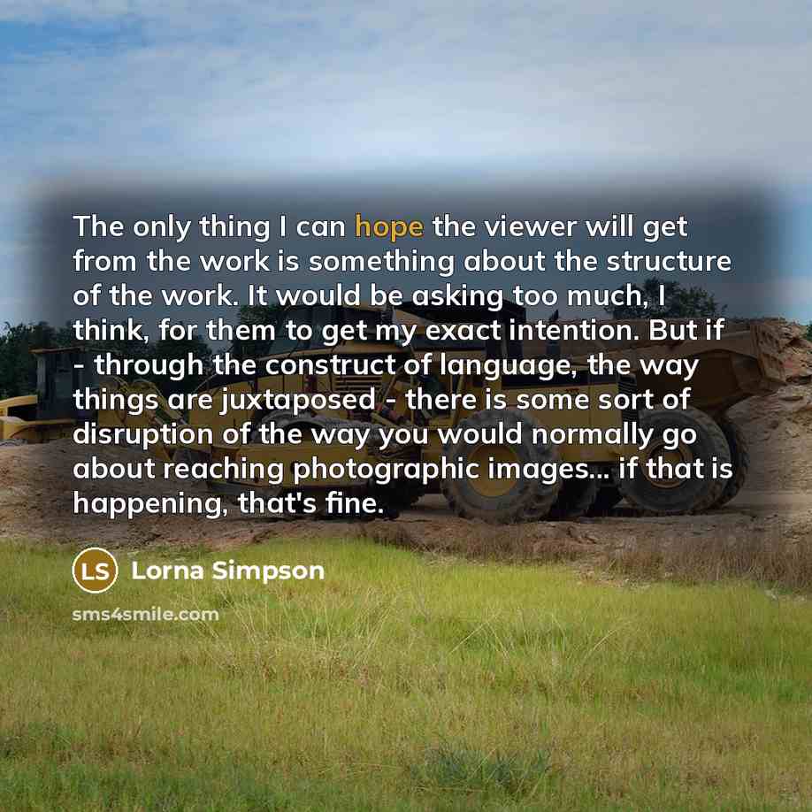 “The only thing I can hope the viewer will get from the work is something about the structure of the work. It would be asking too much, I think, for them to get my exact intention. But if - through the construct of language, the way things are juxtaposed - there is some sort of disruption of the…” quote by Lorna Simpson