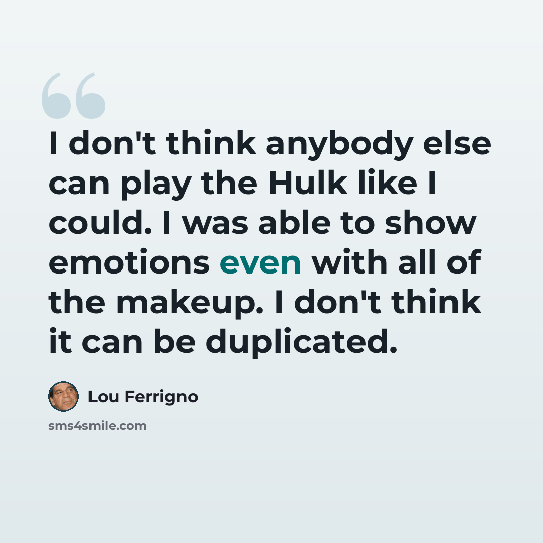 “I don't think anybody else can play the Hulk like I could. I was able to show emotions even with all of the makeup. I don't think it can be duplicated.” quote by Lou Ferrigno