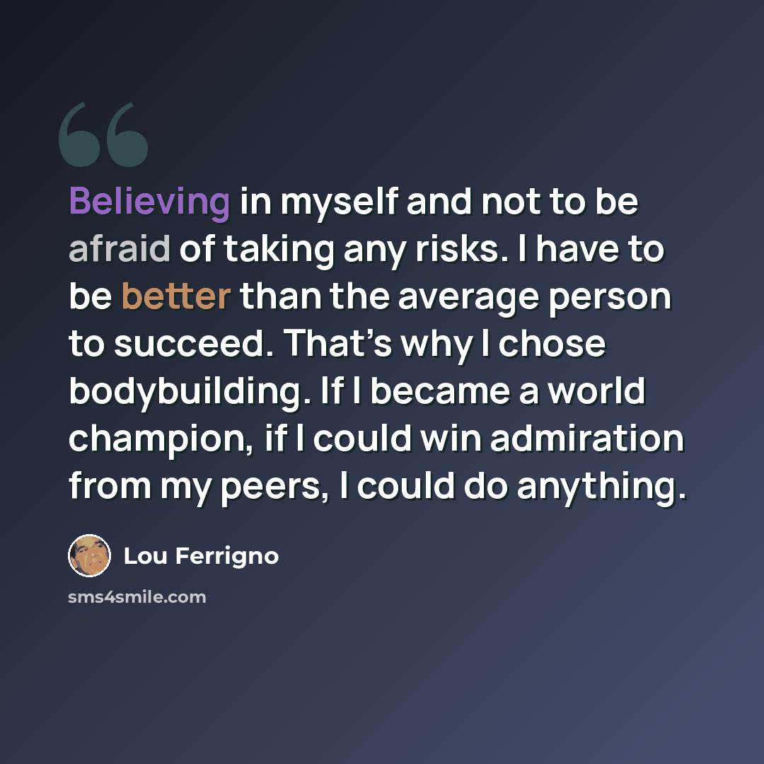 “Believing in myself and not to be afraid of taking any risks. I have to be better than the average person to succeed. That’s why I chose bodybuilding. If I became a world champion, if I could win admiration from my peers, I could do anything.” quote by Lou Ferrigno