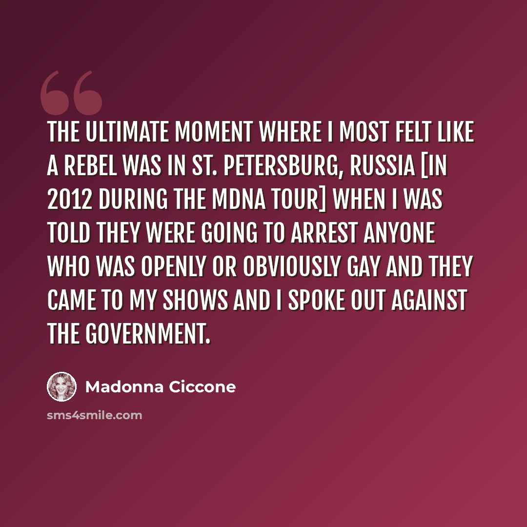 “The ultimate moment where I most felt like a rebel was in St. Petersburg, Russia [in 2012 during the MDNA Tour] when I was told they were going to arrest anyone who was openly or obviously gay and they came to my shows and I spoke out against the government.” quote by Madonna Ciccone