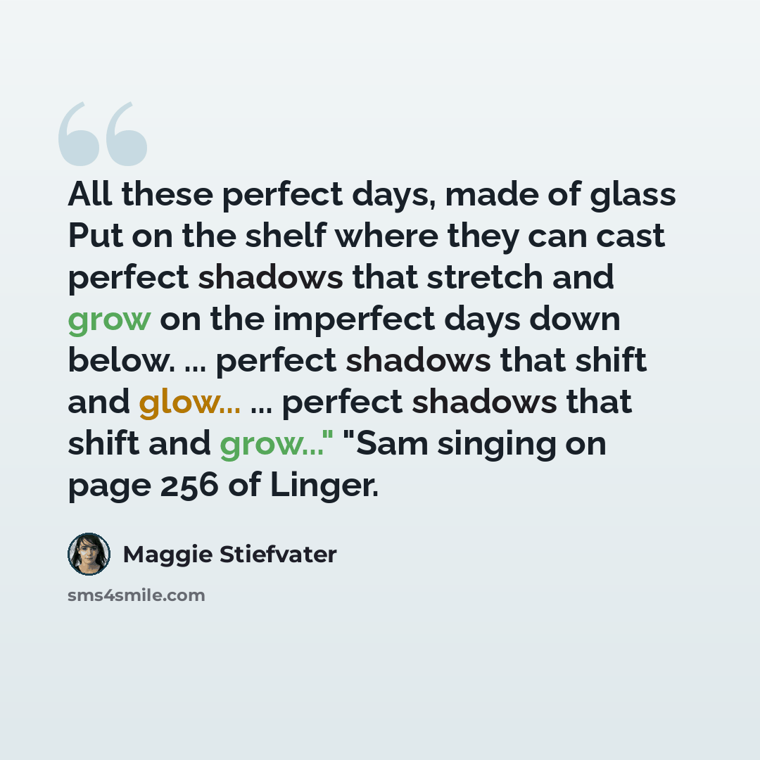 “All these perfect days, made of glass Put on the shelf where they can cast perfect shadows that stretch and grow on the imperfect days down below. ... perfect shadows that shift and glow... ... perfect shadows that shift and grow..." "Sam singing on page 256 of Linger.” quote by Maggie Stiefvater