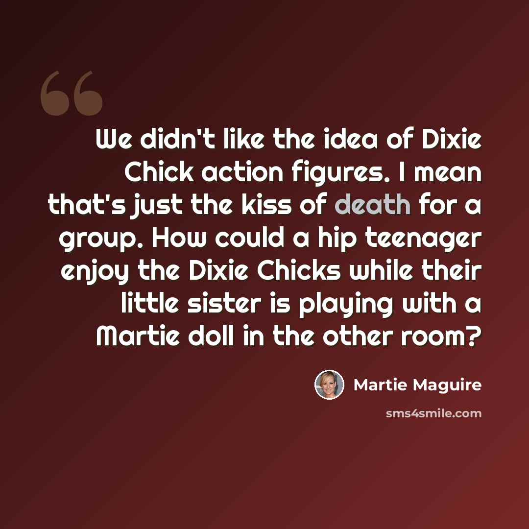 “We didn't like the idea of Dixie Chick action figures. I mean that's just the kiss of death for a group. How could a hip teenager enjoy the Dixie Chicks while their little sister is playing with a Martie doll in the other room?” quote by Martie Maguire