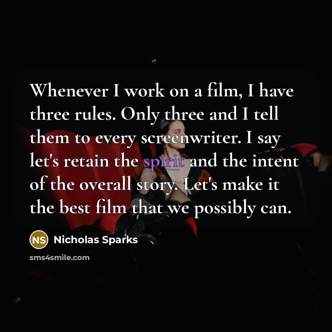 “Whenever I work on a film, I have three rules. Only three and I tell them to every screenwriter. I say let's retain the spirit and the intent of the overall story. Let's make it the best film that we possibly can.” quote by Nicholas Sparks