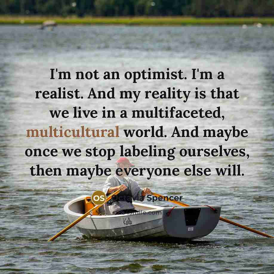 “I'm not an optimist. I'm a realist. And my reality is that we live in a multifaceted, multicultural world. And maybe once we stop labeling ourselves, then maybe everyone else will.” quote by Octavia Spencer