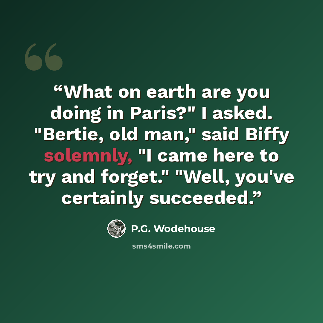 “What on earth are you doing in Paris?" I asked. "Bertie, old man," said Biffy solemnly, "I came here to try and forget." "Well, you've certainly succeeded.” quote by P.G. Wodehouse