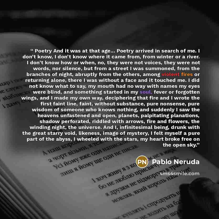 “Poetry And it was at that age... Poetry arrived in search of me. I don’t know, I don’t know where it came from, from winter or a river. I don’t know how or when, no, they were not voices, they were not words, nor silence, but from a street I was summoned, from the branches of night, abruptly from…” quote by Pablo Neruda