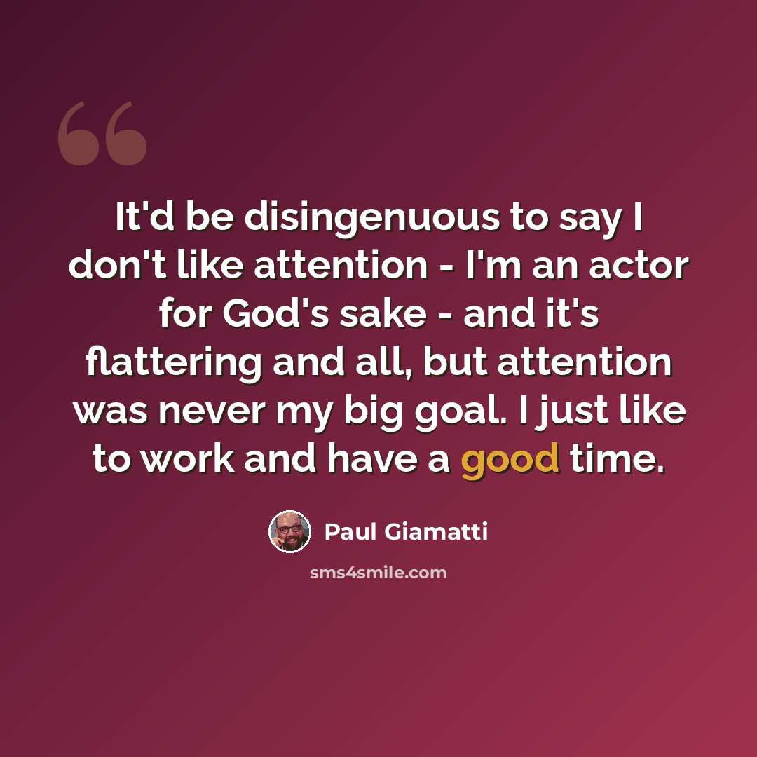 “It'd be disingenuous to say I don't like attention - I'm an actor for God's sake - and it's flattering and all, but attention was never my big goal. I just like to work and have a good time.” quote by Paul Giamatti