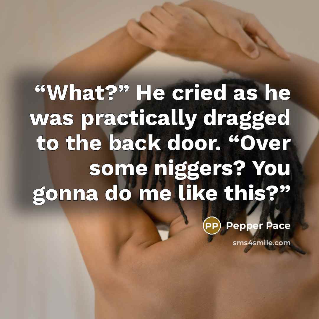 “What?” He cried as he was practically dragged to the back door. “Over some niggers? You gonna do me like this?” quote by Pepper Pace
