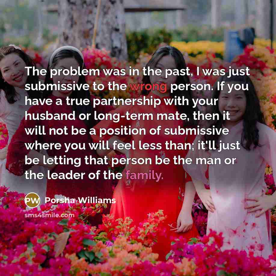 “The problem was in the past, I was just submissive to the wrong person. If you have a true partnership with your husband or long-term mate, then it will not be a position of submissive where you will feel less than; it'll just be letting that person be the man or the leader of the family.” quote by Porsha Williams