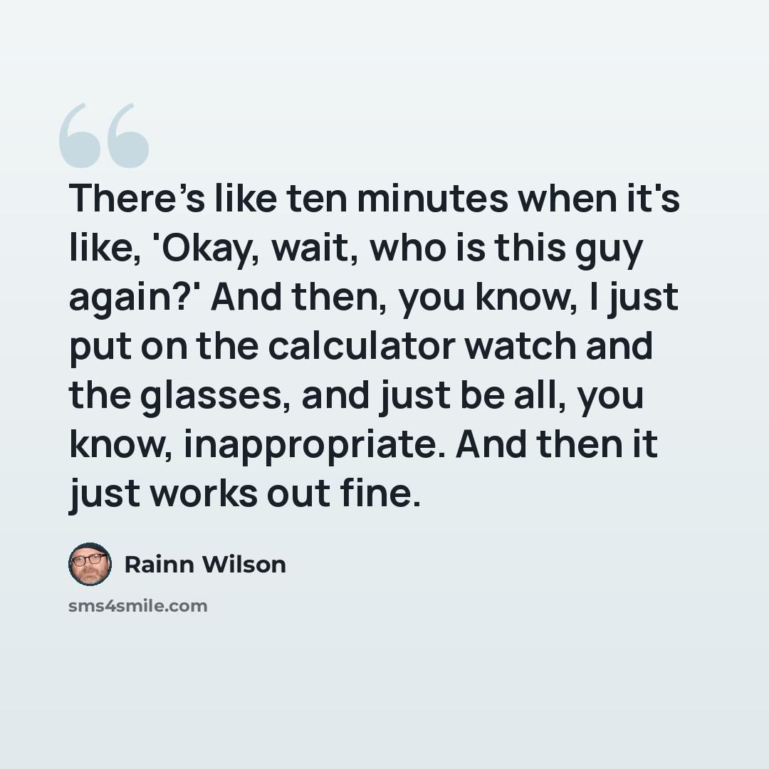 “There's like ten minutes when it's like, 'Okay, wait, who is this guy again?' And then, you know, I just put on the calculator watch and the glasses, and just be all, you know, inappropriate. And then it just works out fine.” quote by Rainn Wilson