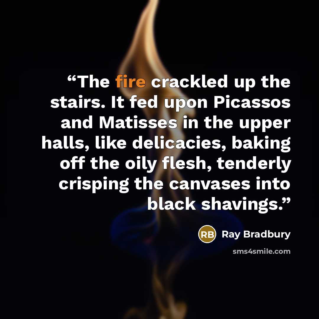 “The fire crackled up the stairs. It fed upon Picassos and Matisses in the upper halls, like delicacies, baking off the oily flesh, tenderly crisping the canvases into black shavings.” quote by Ray Bradbury