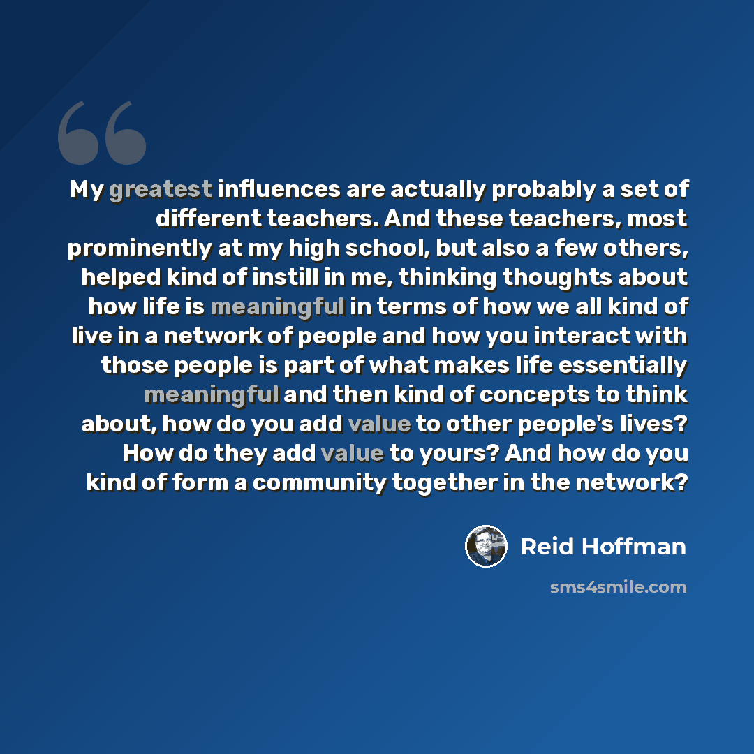 “My greatest influences are actually probably a set of different teachers. And these teachers, most prominently at my high school, but also a few others, helped kind of instill in me, thinking thoughts about how life is meaningful in terms of how we all kind of live in a network of people and how…” quote by Reid Hoffman