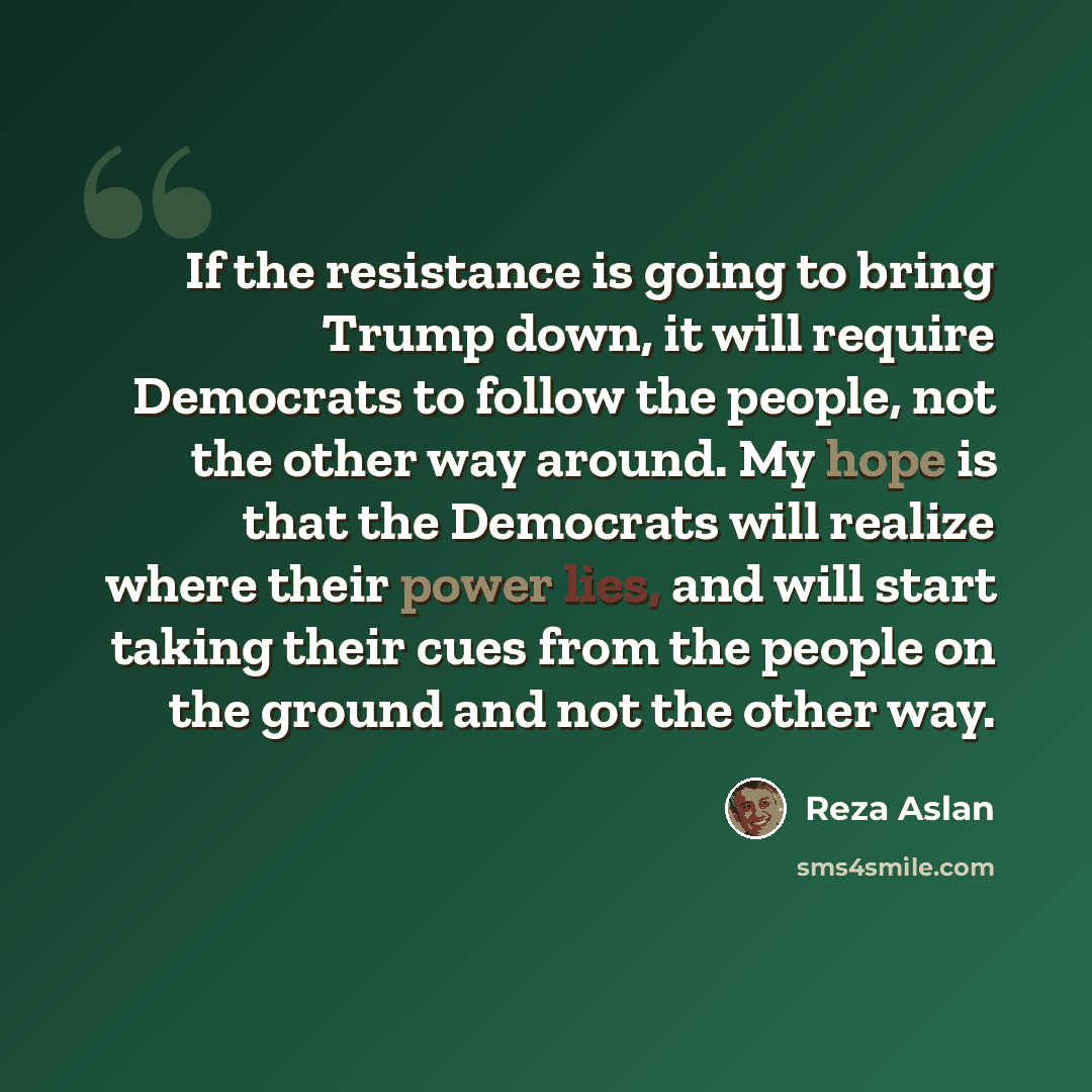 “If the resistance is going to bring Trump down, it will require Democrats to follow the people, not the other way around. My hope is that the Democrats will realize where their power lies, and will start taking their cues from the people on the ground and not the other way.” quote by Reza Aslan