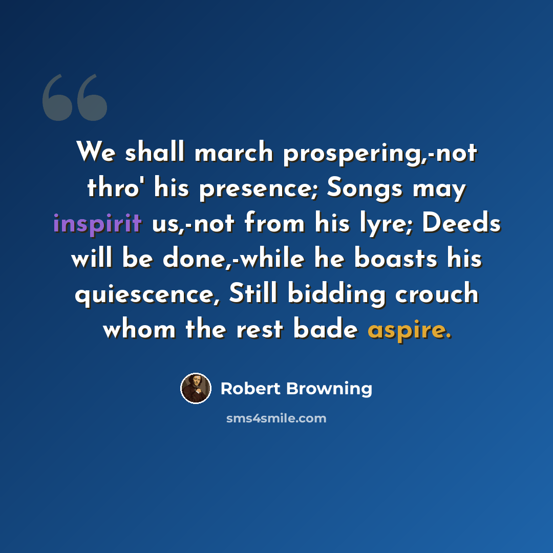 “We shall march prospering,-not thro' his presence; Songs may inspirit us,-not from his lyre; Deeds will be done,-while he boasts his quiescence, Still bidding crouch whom the rest bade aspire.” quote by Robert Browning