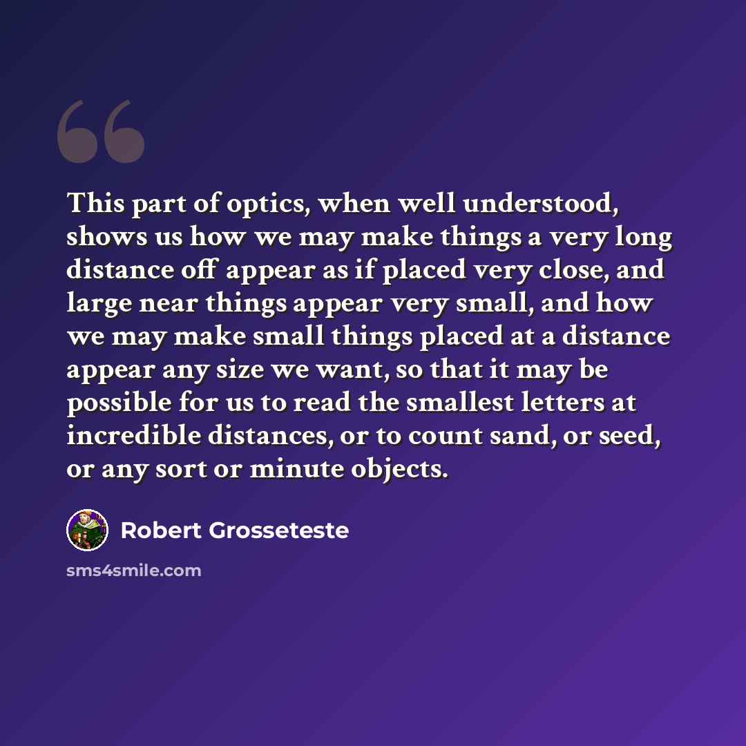 “This part of optics, when well understood, shows us how we may make things a very long distance off appear as if placed very close, and large near things appear very small, and how we may make small things placed at a distance appear any size we want, so that it may be possible for us to read the…” quote by Robert Grosseteste