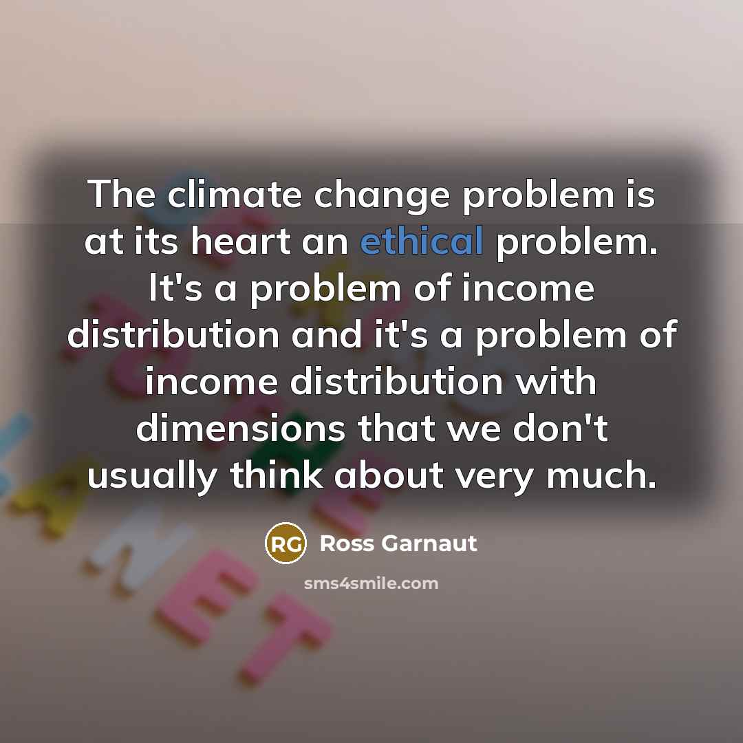 “The climate change problem is at its heart an ethical problem. It's a problem of income distribution and it's a problem of income distribution with dimensions that we don't usually think about very much.” quote by Ross Garnaut