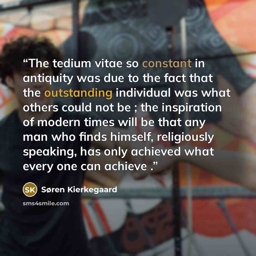 “The tedium vitae so constant in antiquity was due to the fact that the outstanding individual was what others could not be ; the inspiration of modern times will be that any man who finds himself, religiously speaking, has only achieved what every one can achieve .” quote by Søren Kierkegaard