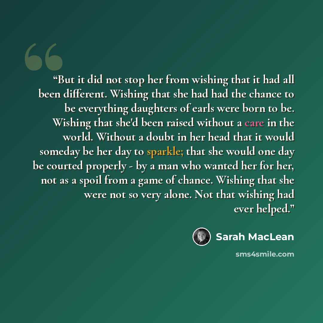 “But it did not stop her from wishing that it had all been different. Wishing that she had had the chance to be everything daughters of earls were born to be. Wishing that she'd been raised without a care in the world. Without a doubt in her head that it would someday be her day to sparkle; that…” quote by Sarah MacLean
