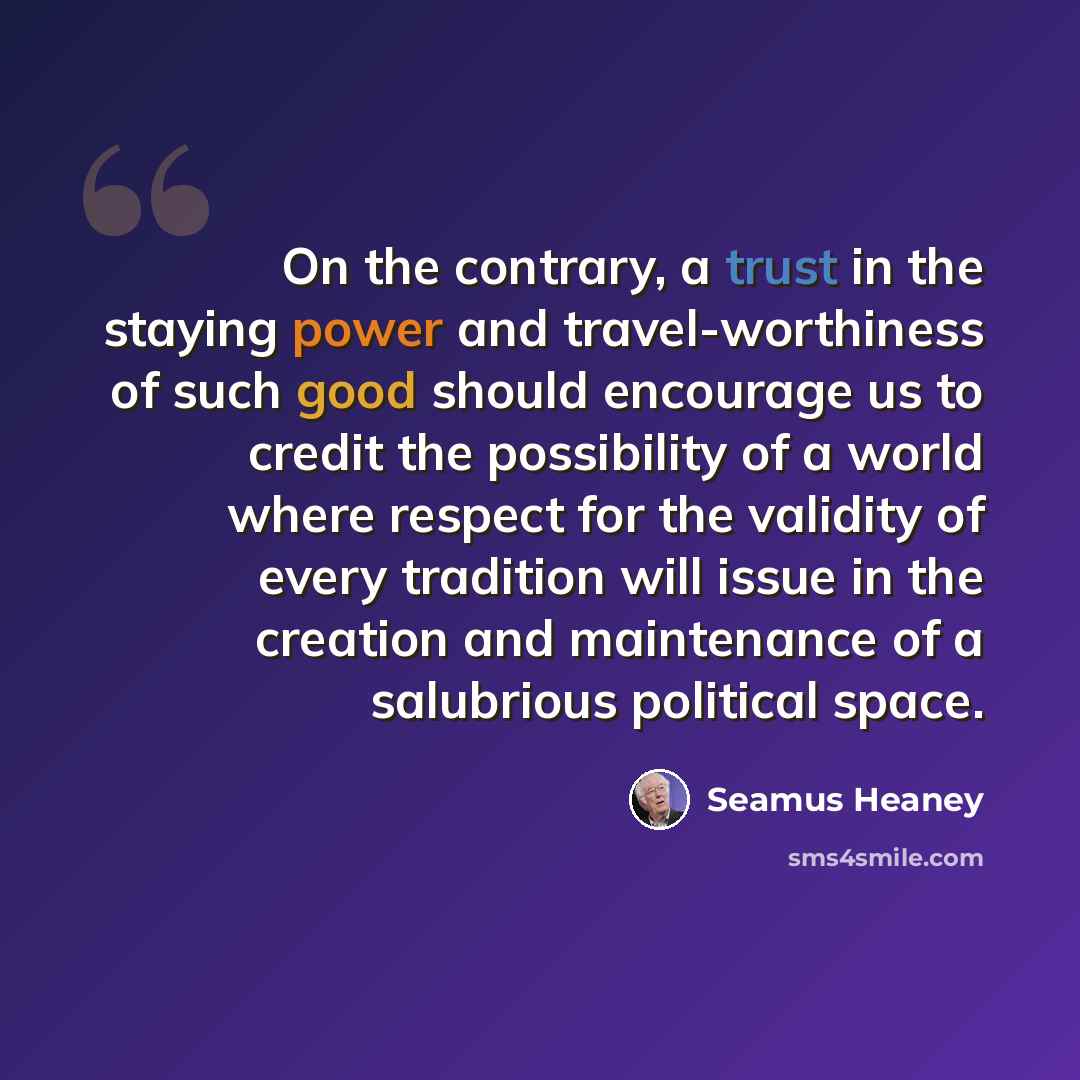 “On the contrary, a trust in the staying power and travel-worthiness of such good should encourage us to credit the possibility of a world where respect for the validity of every tradition will issue in the creation and maintenance of a salubrious political space.” quote by Seamus Heaney