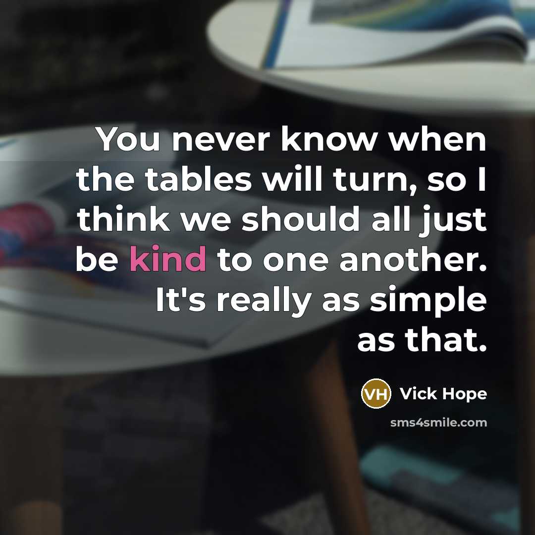 “You never know when the tables will turn, so I think we should all just be kind to one another. It's really as simple as that.” quote by Vick Hope