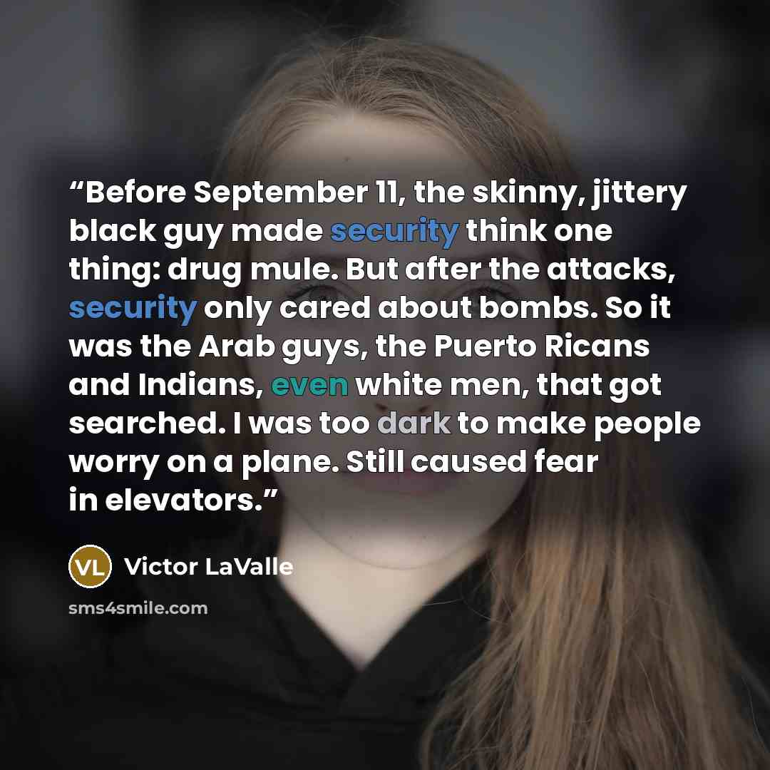 “Before September 11, the skinny, jittery black guy made security think one thing: drug mule. But after the attacks, security only cared about bombs. So it was the Arab guys, the Puerto Ricans and Indians, even white men, that got searched. I was too dark to make people worry on a plane. Still…” quote by Victor LaValle