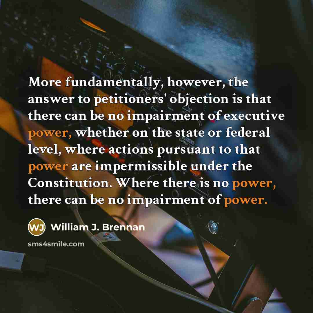 “More fundamentally, however, the answer to petitioners' objection is that there can be no impairment of executive power, whether on the state or federal level, where actions pursuant to that power are impermissible under the Constitution. Where there is no power, there can be no impairment of power.” quote by William J. Brennan