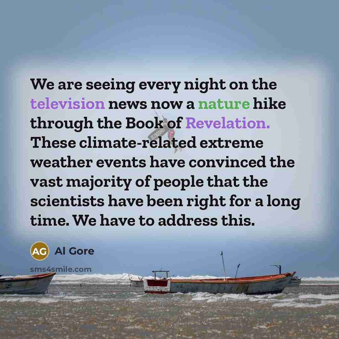 “We are seeing every night on the television news now a nature hike through the Book of Revelation. These climate-related extreme weather events have convinced the vast majority of people that the scientists have been right for a long time. We have to address this.” quote by Al Gore