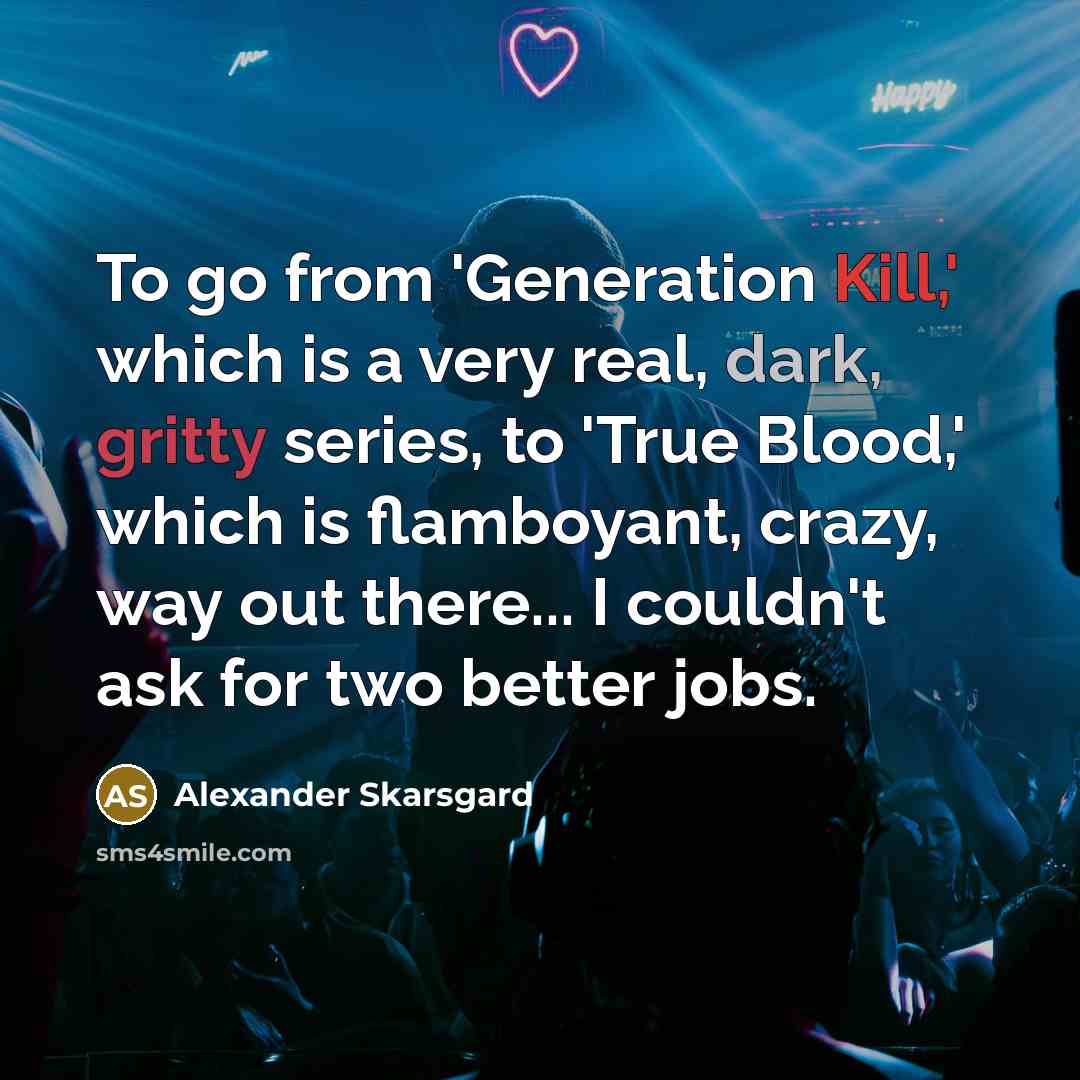 “To go from 'Generation Kill,' which is a very real, dark, gritty series, to 'True Blood,' which is flamboyant, crazy, way out there... I couldn't ask for two better jobs.” quote by Alexander Skarsgard