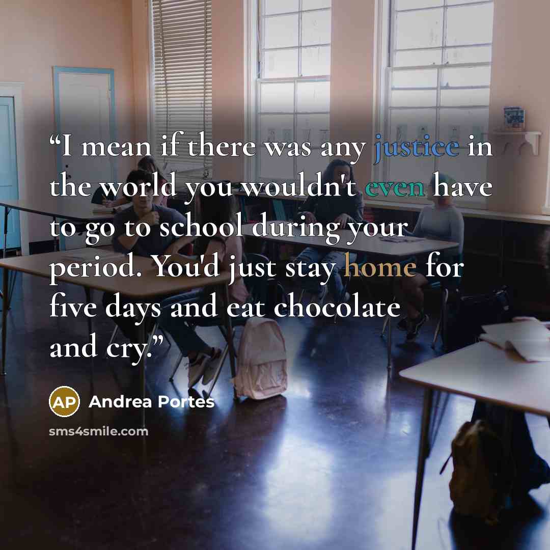 “I mean if there was any justice in the world you wouldn't even have to go to school during your period. You'd just stay home for five days and eat chocolate and cry.” quote by Andrea Portes