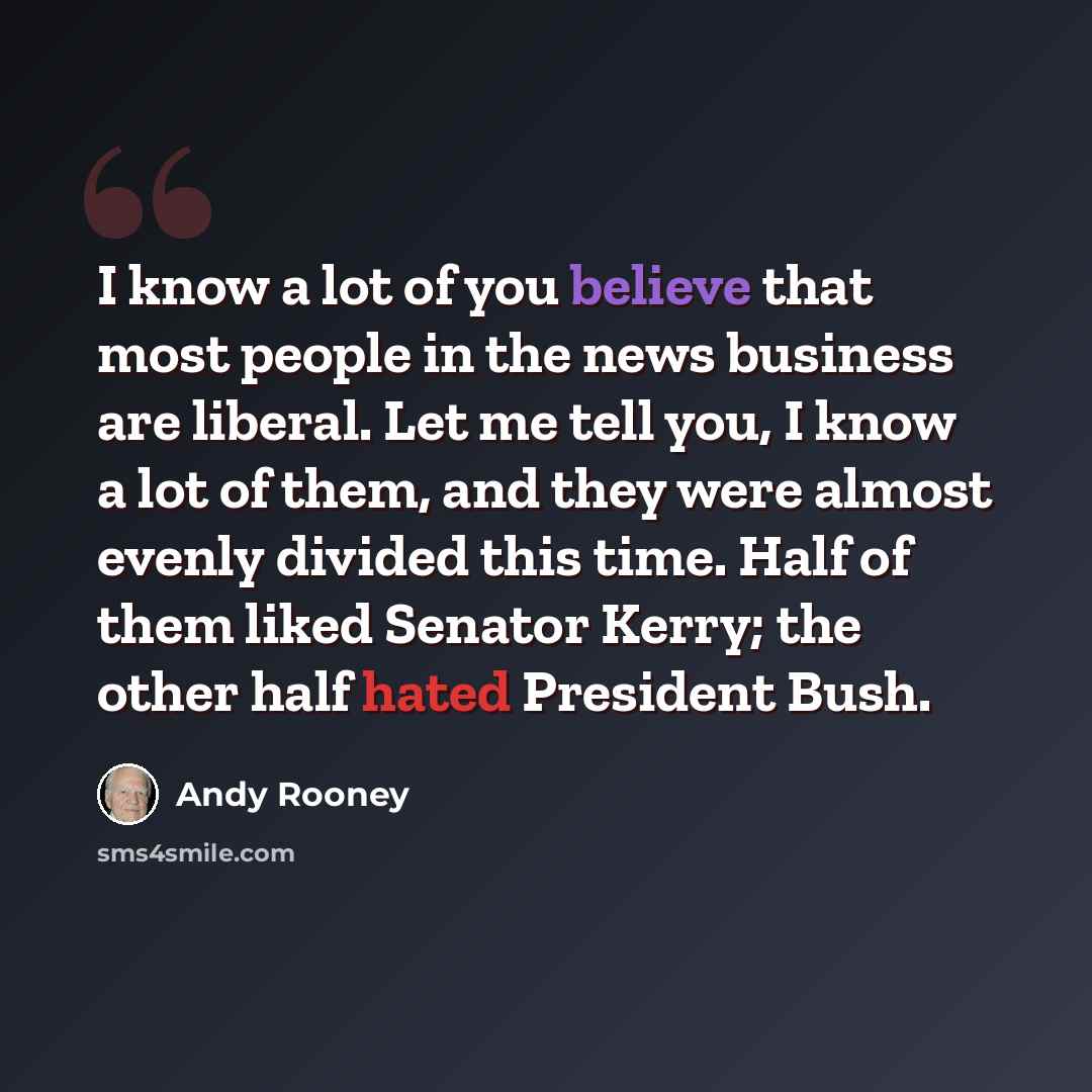 “I know a lot of you believe that most people in the news business are liberal. Let me tell you, I know a lot of them, and they were almost evenly divided this time. Half of them liked Senator Kerry; the other half hated President Bush.” quote by Andy Rooney