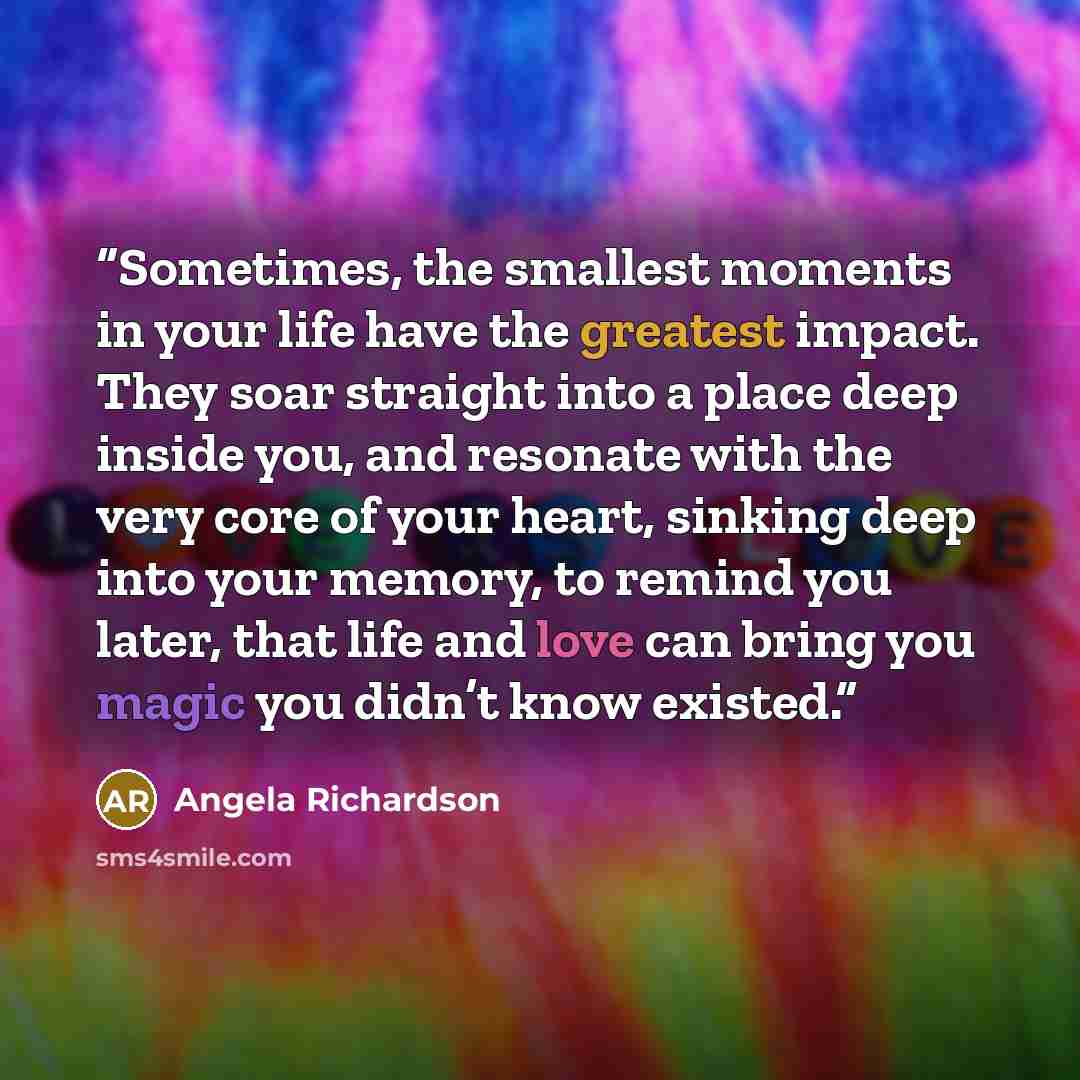 “Sometimes, the smallest moments in your life have the greatest impact. They soar straight into a place deep inside you, and resonate with the very core of your heart, sinking deep into your memory, to remind you later, that life and love can bring you magic you didn’t know existed.” quote by Angela Richardson