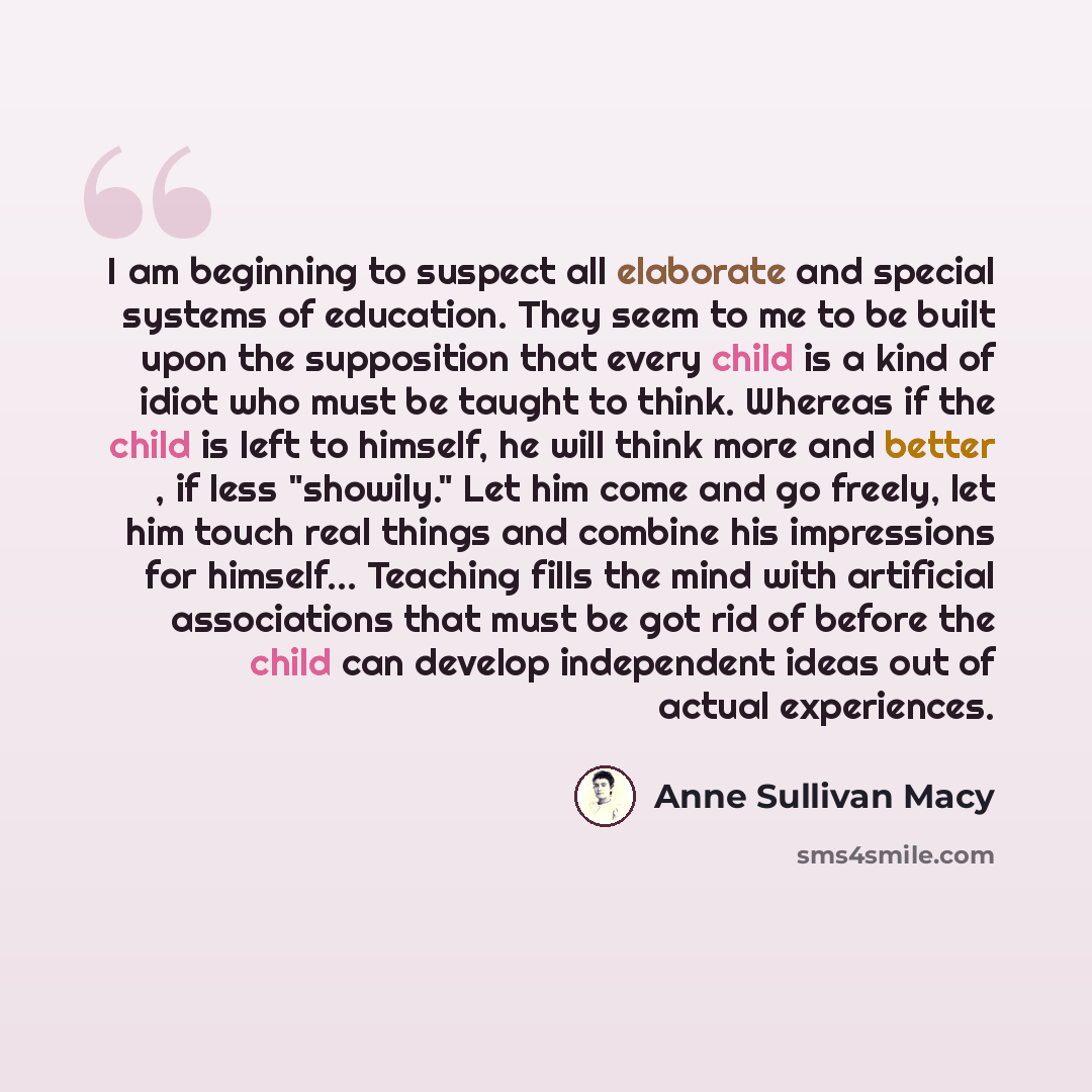 “I am beginning to suspect all elaborate and special systems of education. They seem to me to be built upon the supposition that every child is a kind of idiot who must be taught to think. Whereas if the child is left to himself, he will think more and better , if less "showily." Let him come and…” quote by Anne Sullivan Macy