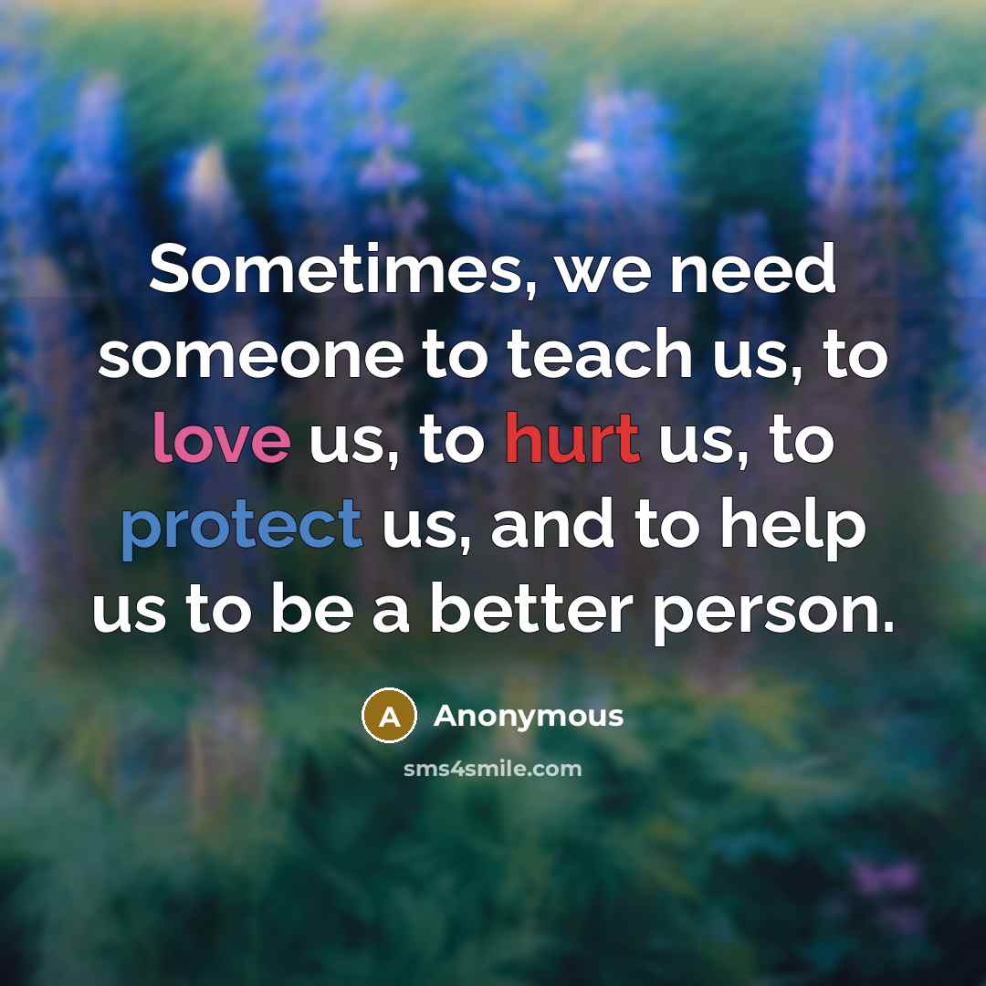 “Sometimes, we need someone to teach us, to love us, to hurt us, to protect us, and to help us to be a better person.” quote by Anonymous