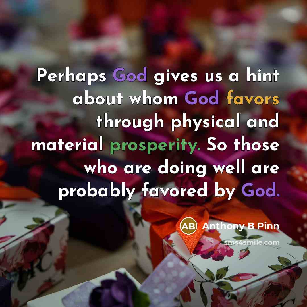 “Perhaps God gives us a hint about whom God favors through physical and material prosperity. So those who are doing well are probably favored by God.” quote by Anthony B Pinn