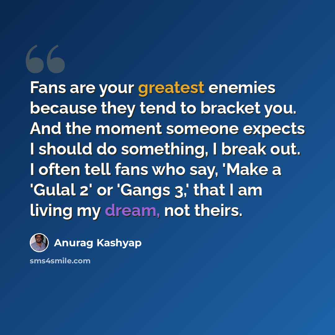 “Fans are your greatest enemies because they tend to bracket you. And the moment someone expects I should do something, I break out. I often tell fans who say, 'Make a 'Gulal 2' or 'Gangs 3,' that I am living my dream, not theirs.” quote by Anurag Kashyap