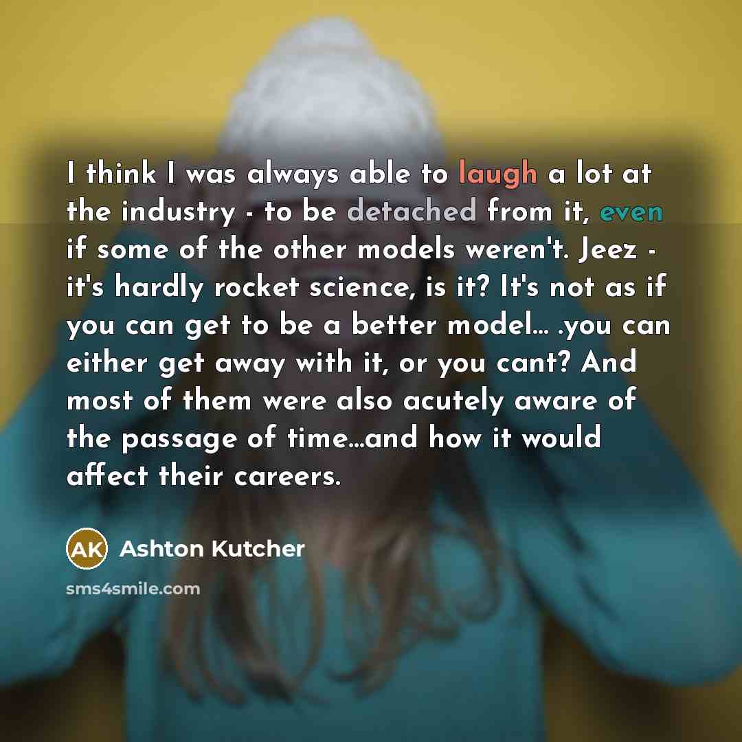 “I think I was always able to laugh a lot at the industry - to be detached from it, even if some of the other models weren't. Jeez - it's hardly rocket science, is it? It's not as if you can get to be a better model… .you can either get away with it, or you cant? And most of them were also acutely…” quote by Ashton Kutcher