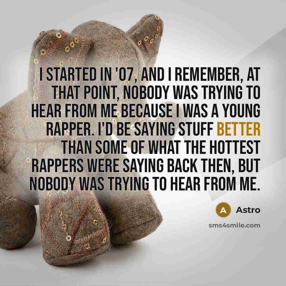 “I started in '07, and I remember, at that point, nobody was trying to hear from me because I was a young rapper. I'd be saying stuff better than some of what the hottest rappers were saying back then, but nobody was trying to hear from me.” quote by Astro