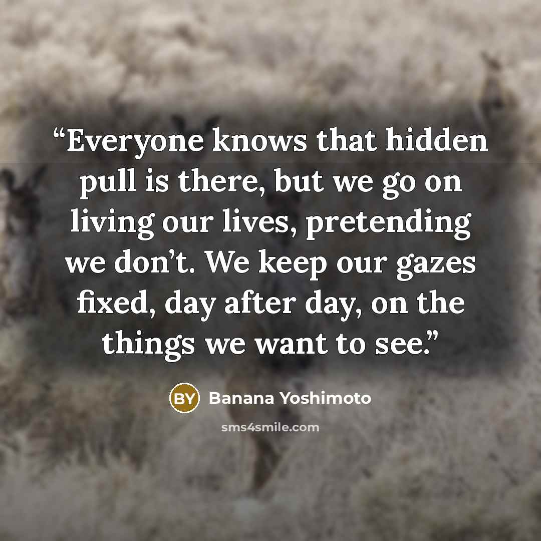 “Everyone knows that hidden pull is there, but we go on living our lives, pretending we don’t. We keep our gazes fixed, day after day, on the things we want to see.” quote by Banana Yoshimoto