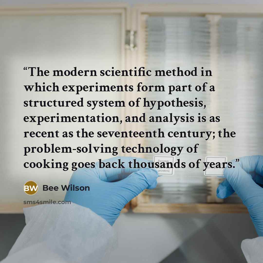 “The modern scientific method in which experiments form part of a structured system of hypothesis, experimentation, and analysis is as recent as the seventeenth century; the problem-solving technology of cooking goes back thousands of years.” quote by Bee Wilson