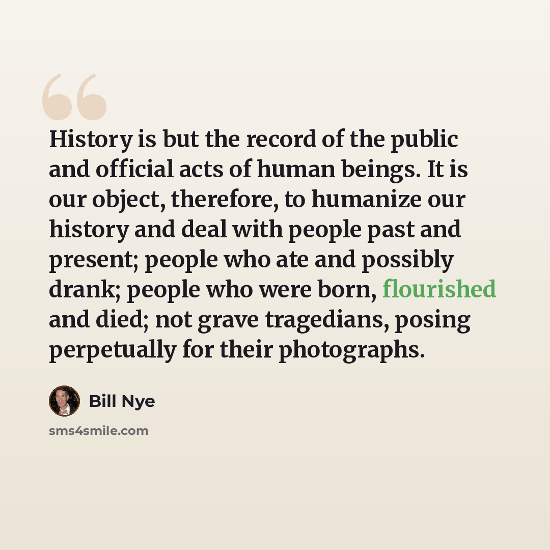 “History is but the record of the public and official acts of human beings. It is our object, therefore, to humanize our history and deal with people past and present; people who ate and possibly drank; people who were born, flourished and died; not grave tragedians, posing perpetually for their…” quote by Bill Nye