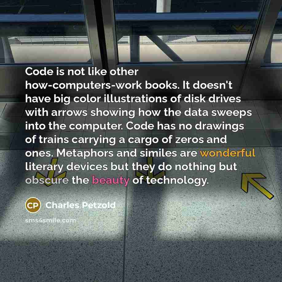 “Code is not like other how-computers-work books. It doesn't have big color illustrations of disk drives with arrows showing how the data sweeps into the computer. Code has no drawings of trains carrying a cargo of zeros and ones. Metaphors and similes are wonderful literary devices but they do…” quote by Charles Petzold