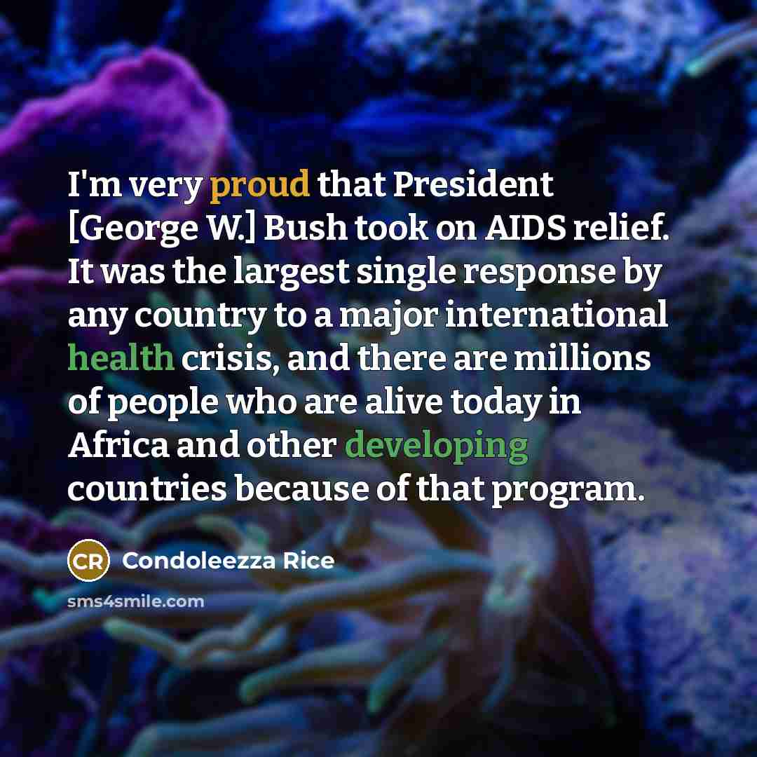 “I'm very proud that President [George W.] Bush took on AIDS relief. It was the largest single response by any country to a major international health crisis, and there are millions of people who are alive today in Africa and other developing countries because of that program.” quote by Condoleezza Rice