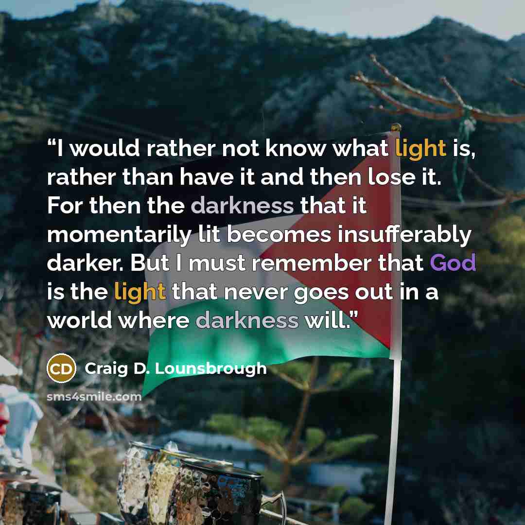 “I would rather not know what light is, rather than have it and then lose it. For then the darkness that it momentarily lit becomes insufferably darker. But I must remember that God is the light that never goes out in a world where darkness will.” quote by Craig D. Lounsbrough