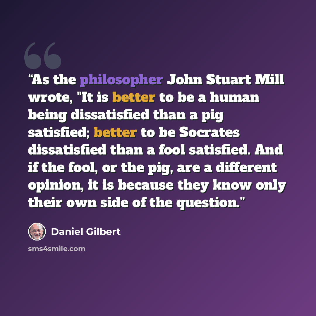 “As the philosopher John Stuart Mill wrote, "It is better to be a human being dissatisfied than a pig satisfied; better to be Socrates dissatisfied than a fool satisfied. And if the fool, or the pig, are a different opinion, it is because they know only their own side of the question.” quote by Daniel Gilbert
