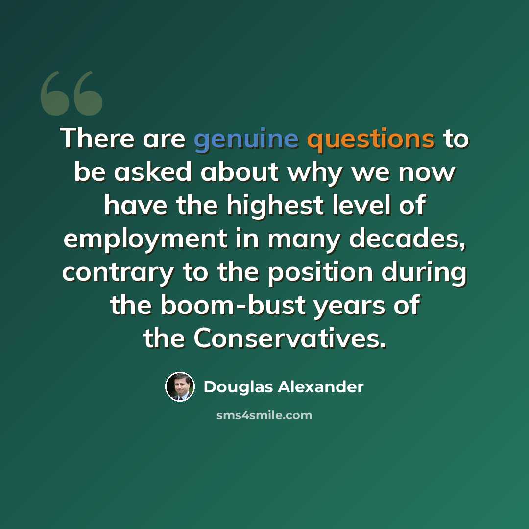 “There are genuine questions to be asked about why we now have the highest level of employment in many decades, contrary to the position during the boom-bust years of the Conservatives.” quote by Douglas Alexander