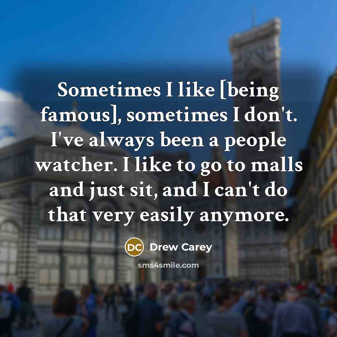 “Sometimes I like [being famous], sometimes I don't. I've always been a people watcher. I like to go to malls and just sit, and I can't do that very easily anymore.” quote by Drew Carey
