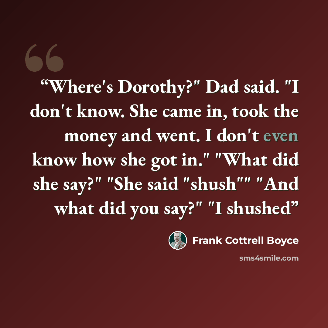 “Where's Dorothy?" Dad said. "I don't know. She came in, took the money and went. I don't even know how she got in." "What did she say?" "She said "shush"" "And what did you say?" "I shushed” quote by Frank Cottrell Boyce