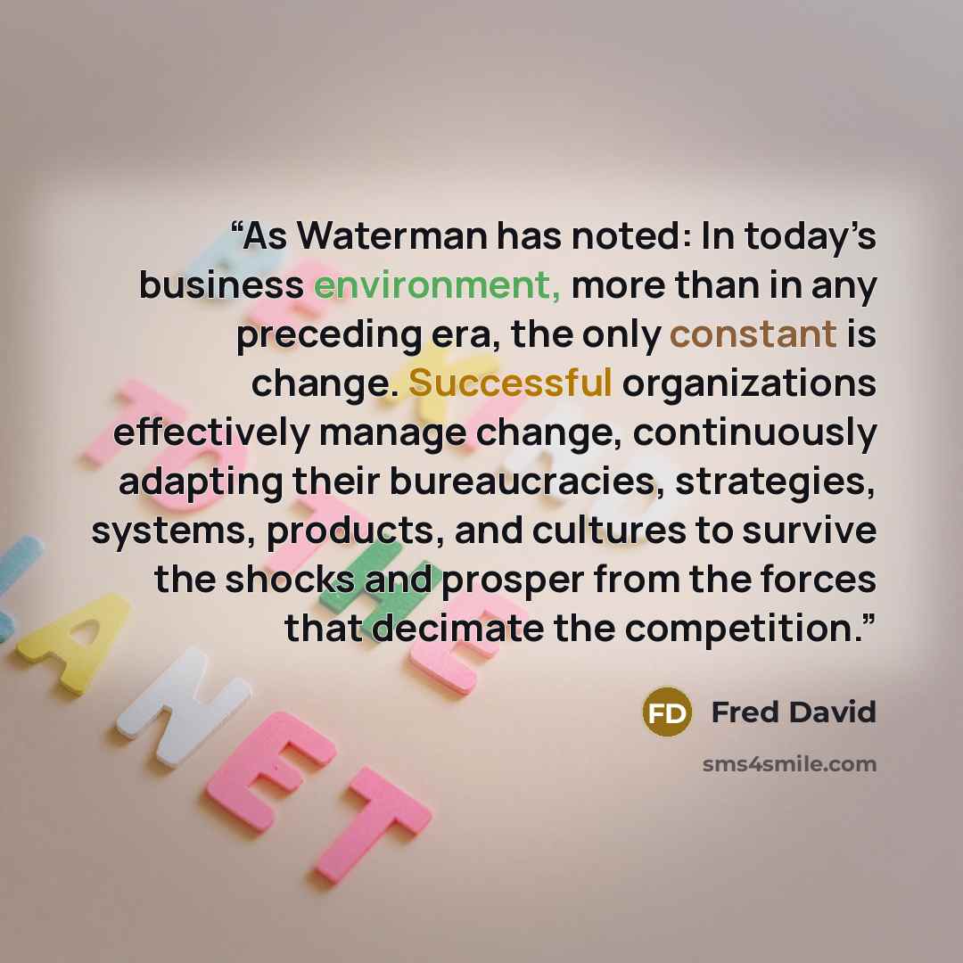 “As Waterman has noted: In today’s business environment, more than in any preceding era, the only constant is change. Successful organizations effectively manage change, continuously adapting their bureaucracies, strategies, systems, products, and cultures to survive the shocks and prosper from the…” quote by Fred David