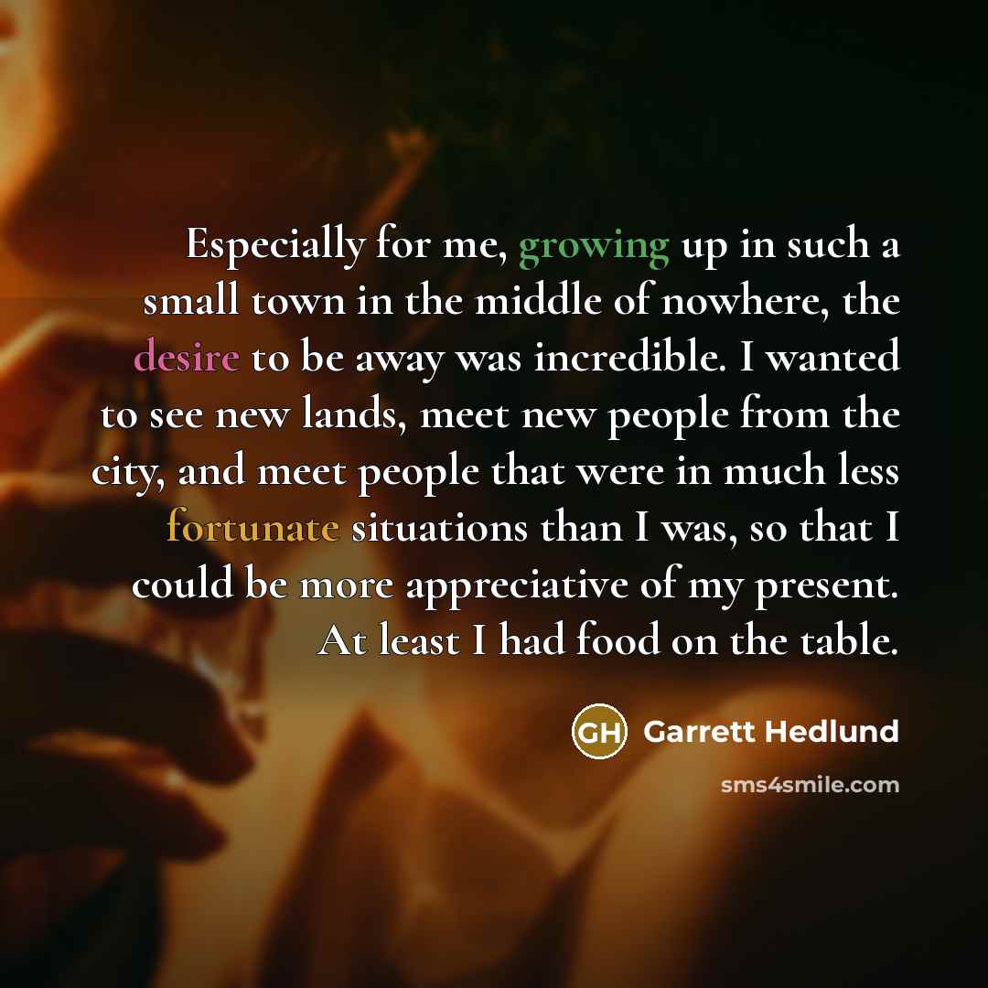“Especially for me, growing up in such a small town in the middle of nowhere, the desire to be away was incredible. I wanted to see new lands, meet new people from the city, and meet people that were in much less fortunate situations than I was, so that I could be more appreciative of my present…” quote by Garrett Hedlund
